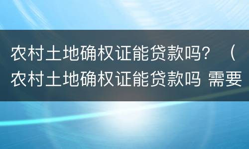 农村土地确权证能贷款吗？（农村土地确权证能贷款吗 需要夫妻双方么）