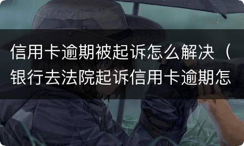 信用卡逾期被起诉怎么解决（银行去法院起诉信用卡逾期怎么办）