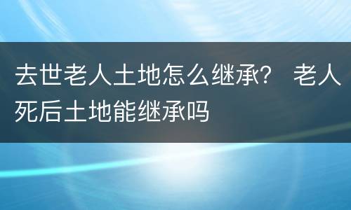 去世老人土地怎么继承？ 老人死后土地能继承吗