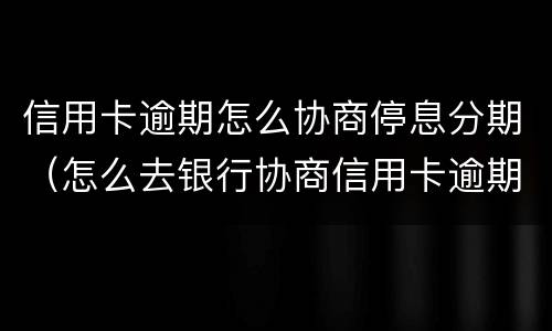 信用卡逾期怎么协商停息分期（怎么去银行协商信用卡逾期分期）