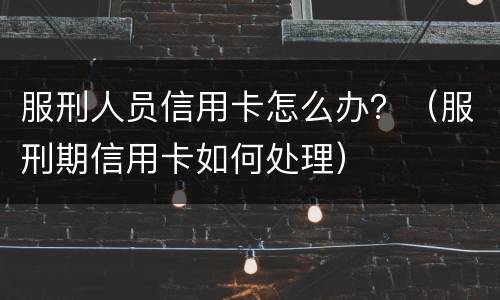 服刑人员信用卡怎么办？（服刑期信用卡如何处理）