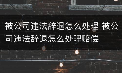 被公司违法辞退怎么处理 被公司违法辞退怎么处理赔偿
