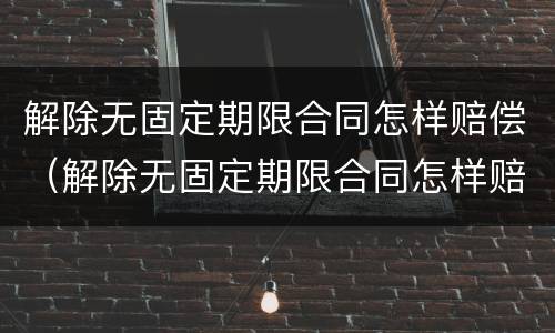 解除无固定期限合同怎样赔偿（解除无固定期限合同怎样赔偿的）