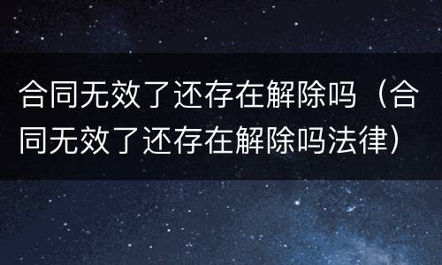 合同无效了还存在解除吗（合同无效了还存在解除吗法律）