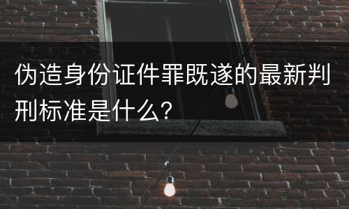 伪造身份证件罪既遂的最新判刑标准是什么？