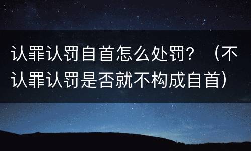 认罪认罚自首怎么处罚？（不认罪认罚是否就不构成自首）
