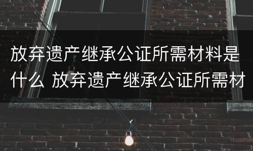 放弃遗产继承公证所需材料是什么 放弃遗产继承公证所需材料是什么样的