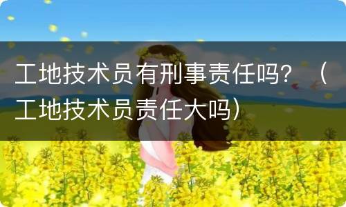 工地技术员有刑事责任吗？（工地技术员责任大吗）