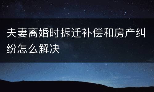 夫妻离婚时拆迁补偿和房产纠纷怎么解决