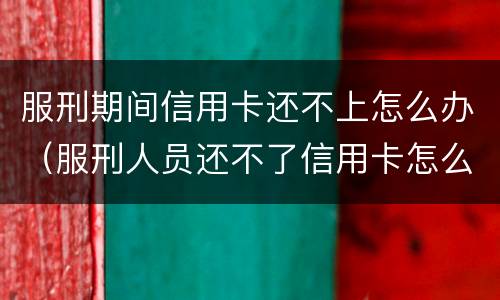 服刑期间信用卡还不上怎么办（服刑人员还不了信用卡怎么办）