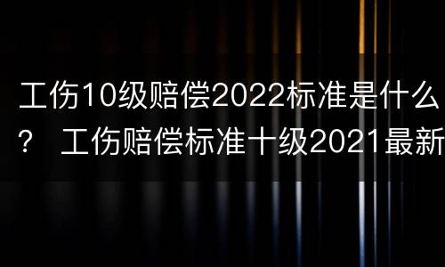 工伤10级赔偿2022标准是什么？ 工伤赔偿标准十级2021最新工伤赔偿标准