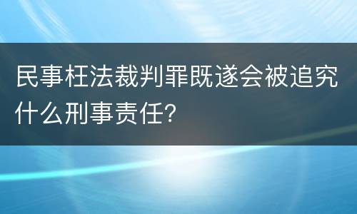 民事枉法裁判罪既遂会被追究什么刑事责任？