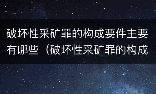 破坏性采矿罪的构成要件主要有哪些（破坏性采矿罪的构成要件主要有哪些内容）