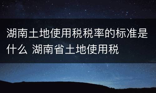 湖南土地使用税税率的标准是什么 湖南省土地使用税