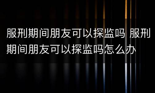 服刑期间朋友可以探监吗 服刑期间朋友可以探监吗怎么办