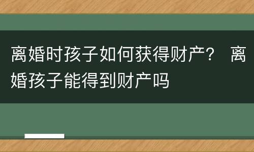 离婚时孩子如何获得财产？ 离婚孩子能得到财产吗