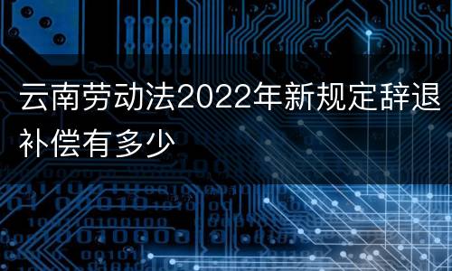 云南劳动法2022年新规定辞退补偿有多少