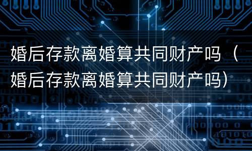 婚后存款离婚算共同财产吗（婚后存款离婚算共同财产吗）