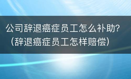 公司辞退癌症员工怎么补助？（辞退癌症员工怎样赔偿）