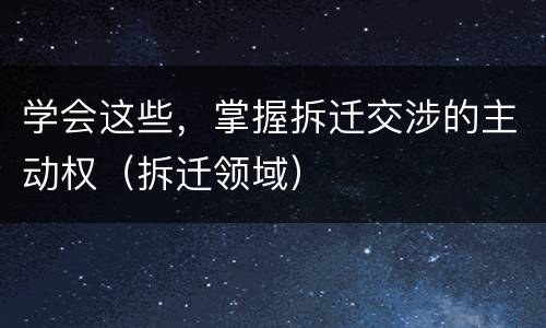 学会这些，掌握拆迁交涉的主动权（拆迁领域）
