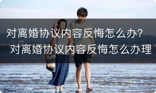 对离婚协议内容反悔怎么办？ 对离婚协议内容反悔怎么办理