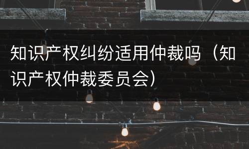 知识产权纠纷适用仲裁吗（知识产权仲裁委员会）