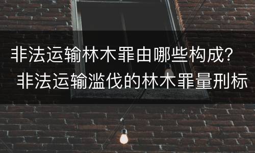 非法运输林木罪由哪些构成？ 非法运输滥伐的林木罪量刑标准