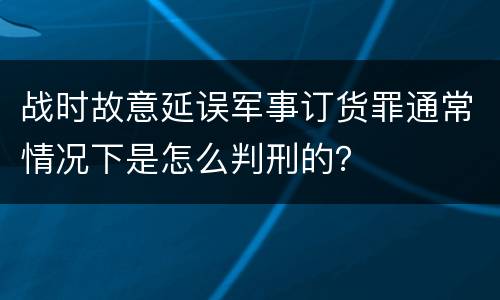 战时故意延误军事订货罪通常情况下是怎么判刑的？