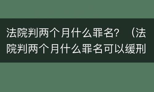 法院判两个月什么罪名？（法院判两个月什么罪名可以缓刑）