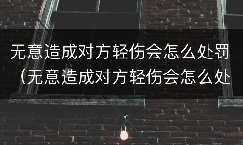 无意造成对方轻伤会怎么处罚（无意造成对方轻伤会怎么处罚呢）