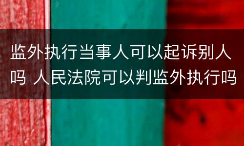 监外执行当事人可以起诉别人吗 人民法院可以判监外执行吗