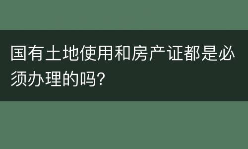 国有土地使用和房产证都是必须办理的吗？