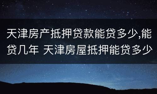 天津房产抵押贷款能贷多少,能贷几年 天津房屋抵押能贷多少