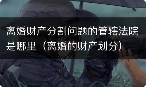 离婚财产分割问题的管辖法院是哪里（离婚的财产划分）