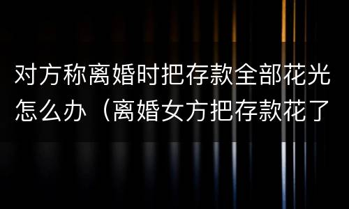 对方称离婚时把存款全部花光怎么办（离婚女方把存款花了怎么办）