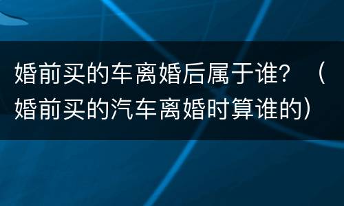 婚前买的车离婚后属于谁？（婚前买的汽车离婚时算谁的）