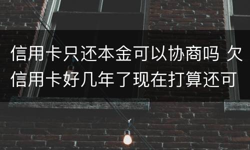 信用卡只还本金可以协商吗 欠信用卡好几年了现在打算还可以协商还本金吗