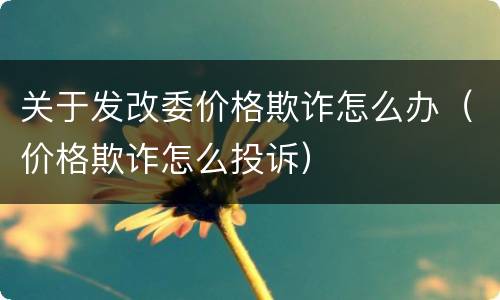 关于发改委价格欺诈怎么办（价格欺诈怎么投诉）