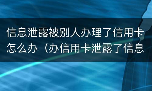 信息泄露被别人办理了信用卡怎么办（办信用卡泄露了信息,会不会有事）