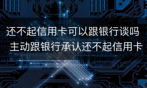 还不起信用卡可以跟银行谈吗 主动跟银行承认还不起信用卡