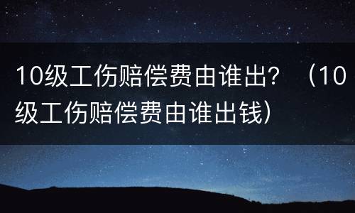 10级工伤赔偿费由谁出？（10级工伤赔偿费由谁出钱）