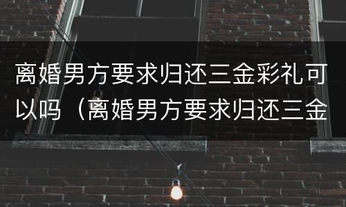 离婚男方要求归还三金彩礼可以吗（离婚男方要求归还三金彩礼可以吗怎么办）
