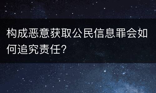 构成恶意获取公民信息罪会如何追究责任?