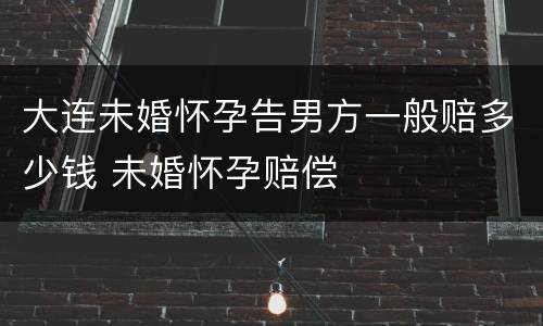 大连未婚怀孕告男方一般赔多少钱 未婚怀孕赔偿