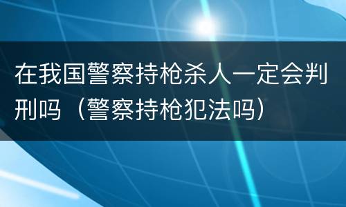 在我国警察持枪杀人一定会判刑吗（警察持枪犯法吗）