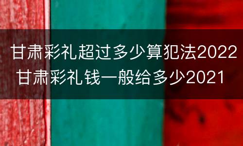 甘肃彩礼超过多少算犯法2022 甘肃彩礼钱一般给多少2021