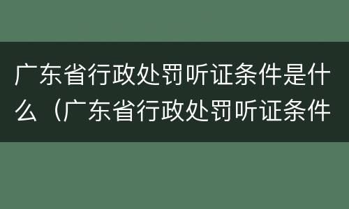 广东省行政处罚听证条件是什么（广东省行政处罚听证条件是什么规定）