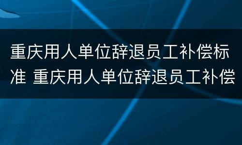 重庆用人单位辞退员工补偿标准 重庆用人单位辞退员工补偿标准最新