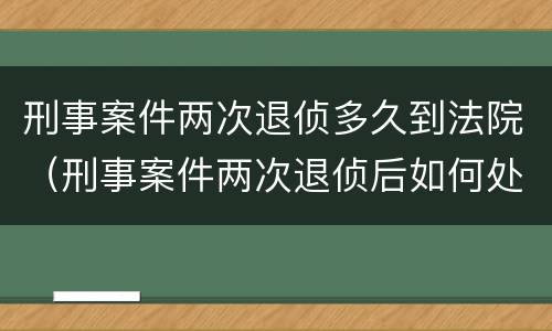 刑事案件两次退侦多久到法院（刑事案件两次退侦后如何处理）