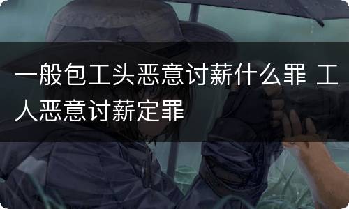 一般包工头恶意讨薪什么罪 工人恶意讨薪定罪